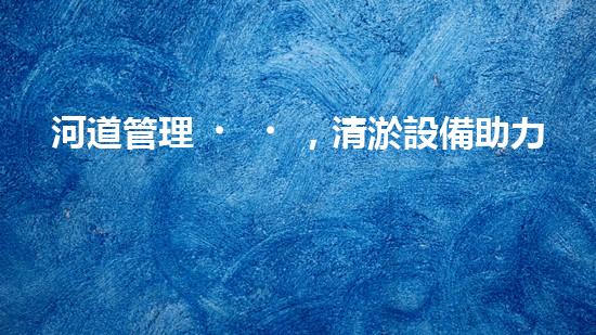 河道管理，清淤設備助力綠色生態(tài)恢復